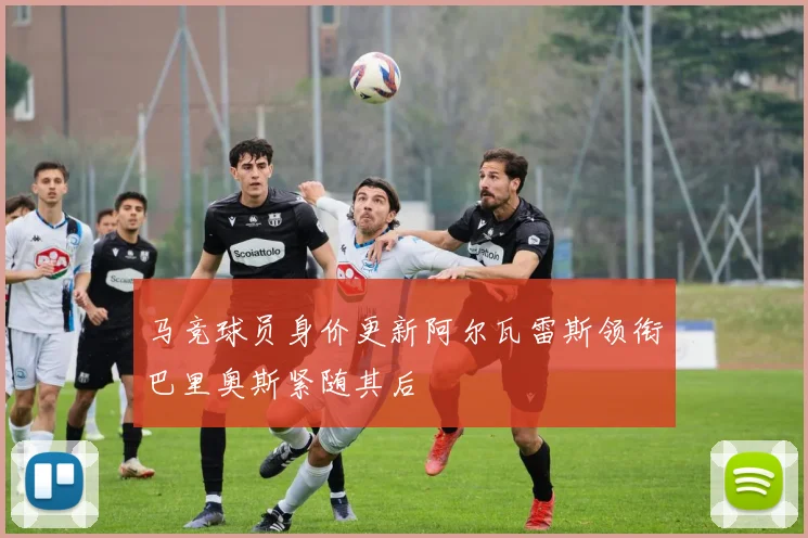 马竞球员身价更新阿尔瓦雷斯领衔巴里奥斯紧随其后