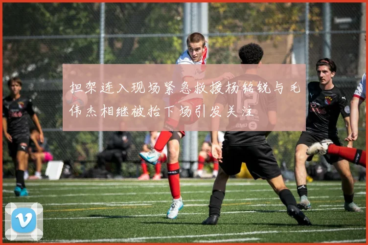 担架连入现场紧急救援杨铭锐与毛伟杰相继被抬下场引发关注