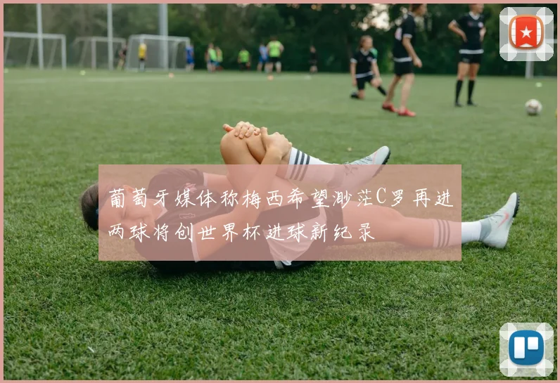 葡萄牙媒体称梅西希望渺茫C罗再进两球将创世界杯进球新纪录
