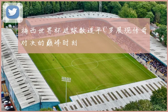 梅西世界杯进球数追平C罗展现传奇对决的巅峰时刻