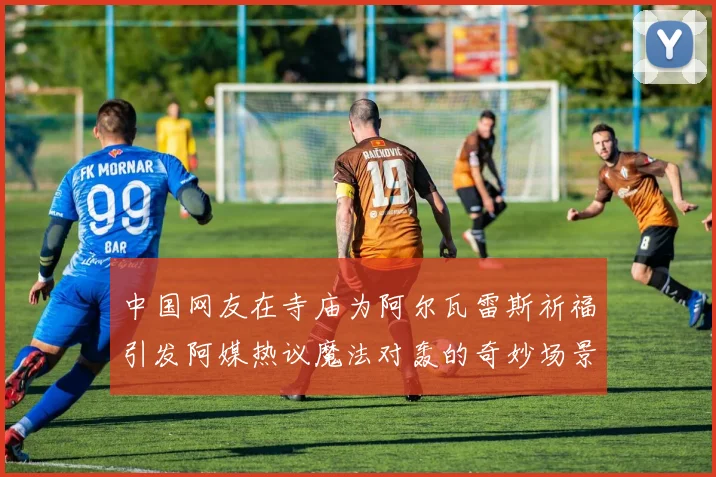 中国网友在寺庙为阿尔瓦雷斯祈福引发阿媒热议魔法对轰的奇妙场景