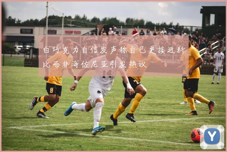 白巧克力自信发声称自己更接近科比而非海佐尼亚引发热议