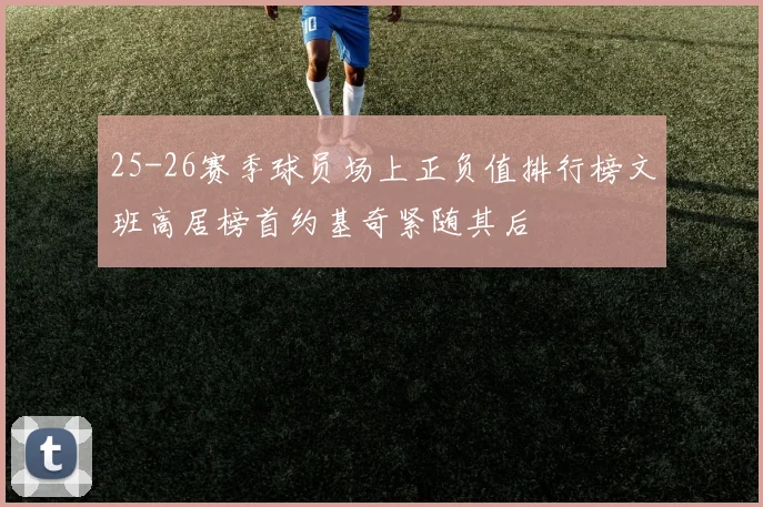 25-26赛季球员场上正负值排行榜文班高居榜首约基奇紧随其后