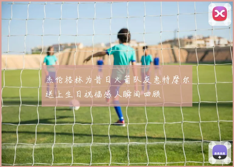 杰伦格林为昔日火箭队友惠特摩尔送上生日祝福感人瞬间回顾