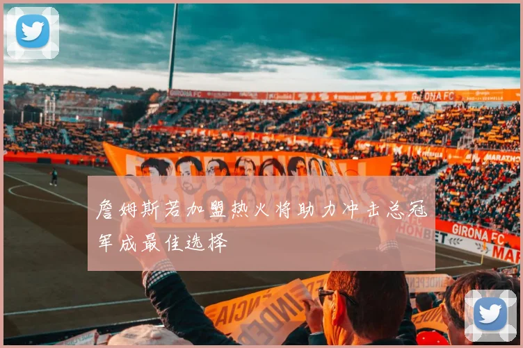 詹姆斯若加盟热火将助力冲击总冠军成最佳选择