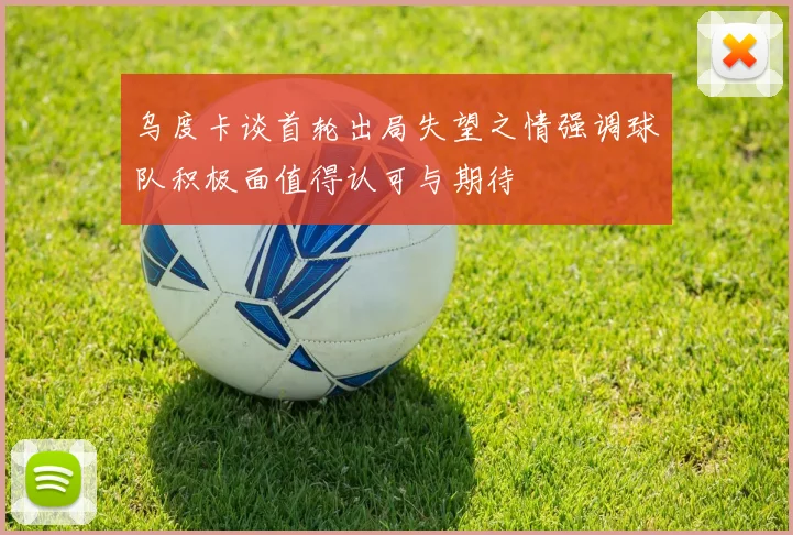 乌度卡谈首轮出局失望之情强调球队积极面值得认可与期待