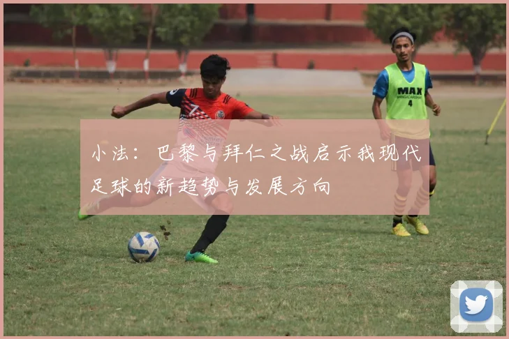 小法：巴黎与拜仁之战启示我现代足球的新趋势与发展方向