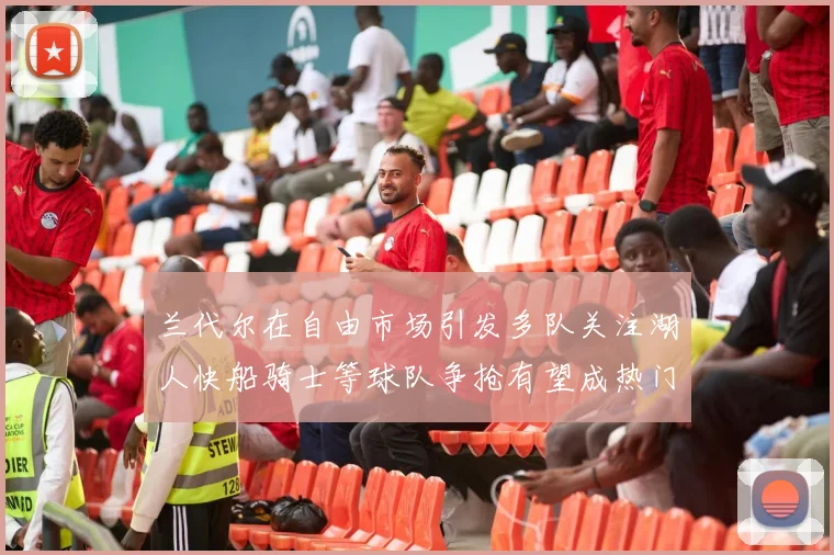 兰代尔在自由市场引发多队关注湖人快船骑士等球队争抢有望成热门球员