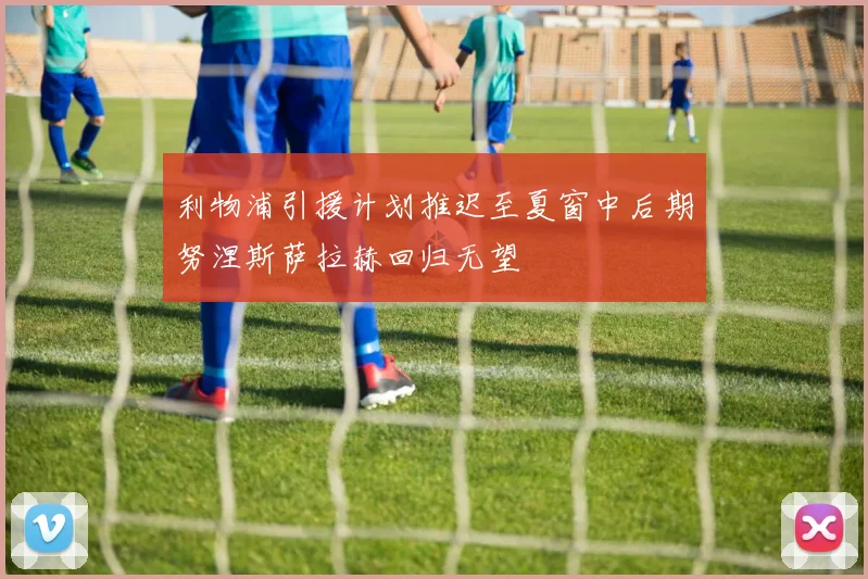 利物浦引援计划推迟至夏窗中后期努涅斯萨拉赫回归无望
