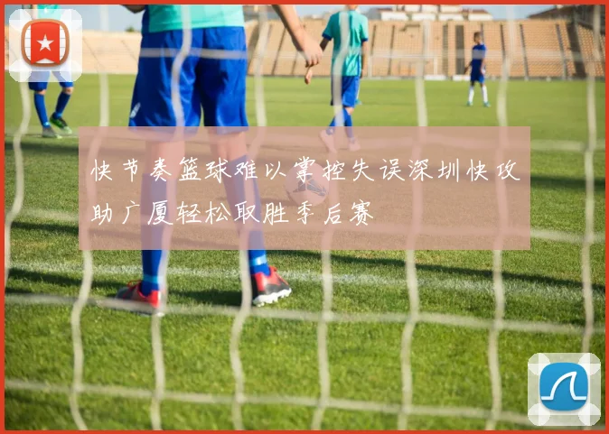 快节奏篮球难以掌控失误深圳快攻助广厦轻松取胜季后赛