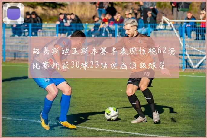 路易斯迪亚斯本赛季表现惊艳62场比赛斩获30球23助攻成顶级球星