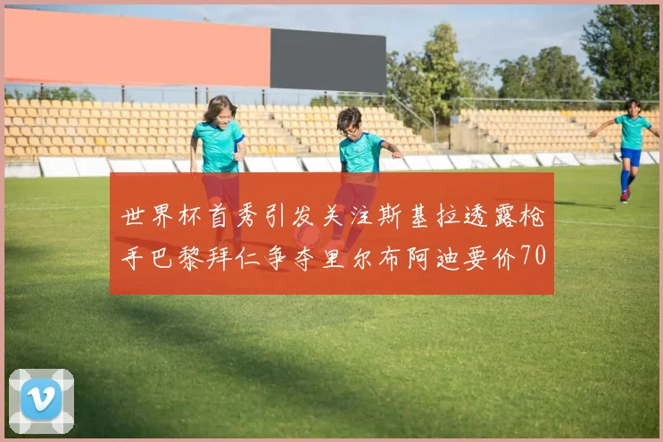 世界杯首秀引发关注斯基拉透露枪手巴黎拜仁争夺里尔布阿迪要价7000万欧