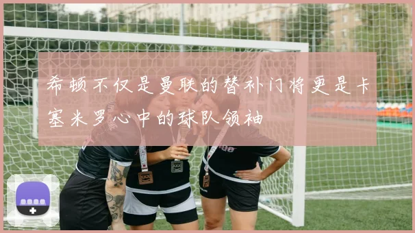 希顿不仅是曼联的替补门将更是卡塞米罗心中的球队领袖