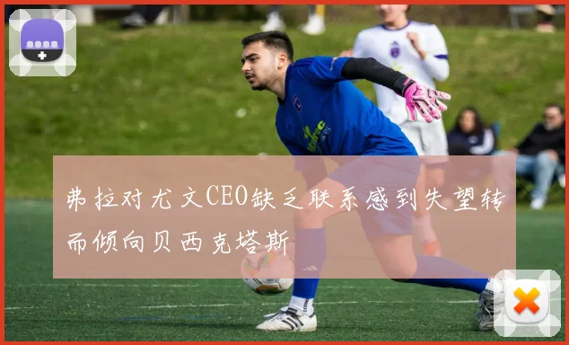 弗拉对尤文CEO缺乏联系感到失望转而倾向贝西克塔斯