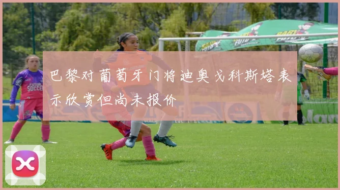 巴黎对葡萄牙门将迪奥戈科斯塔表示欣赏但尚未报价