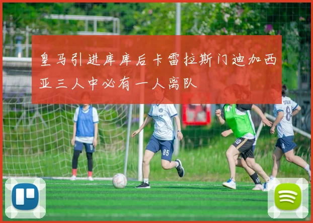 皇马引进库库后卡雷拉斯门迪加西亚三人中必有一人离队