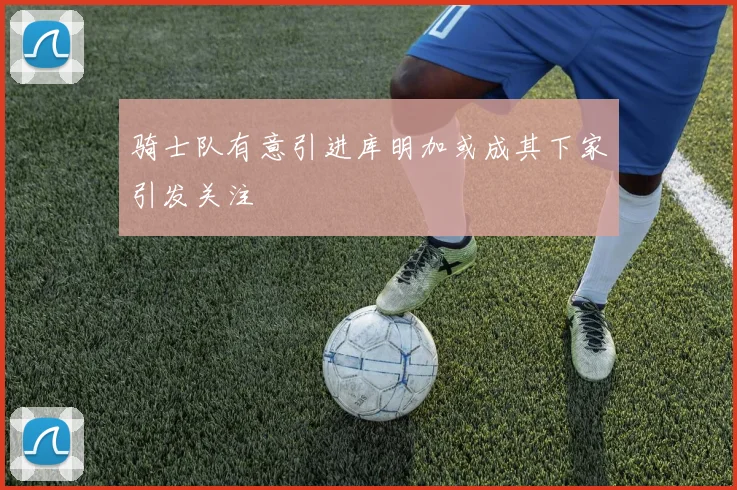 骑士队有意引进库明加或成其下家引发关注