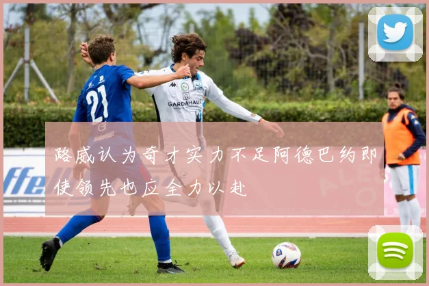 路威认为奇才实力不足阿德巴约即使领先也应全力以赴