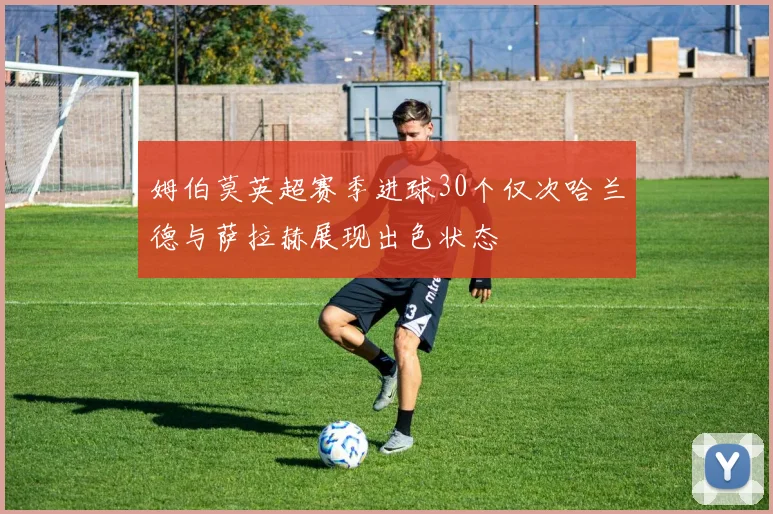 姆伯莫英超赛季进球30个仅次哈兰德与萨拉赫展现出色状态