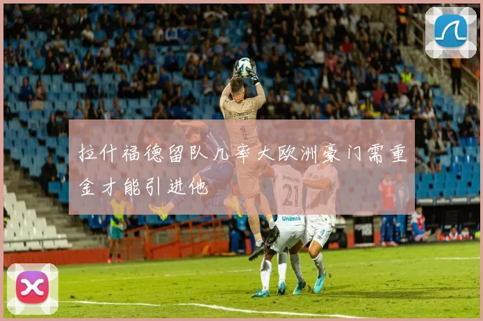 拉什福德留队几率大欧洲豪门需重金才能引进他