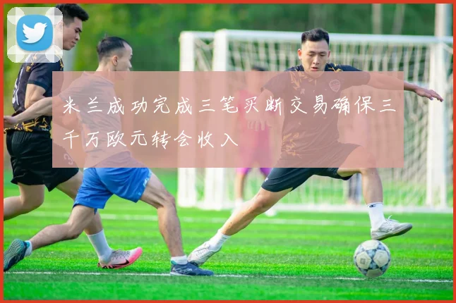 米兰成功完成三笔买断交易确保三千万欧元转会收入