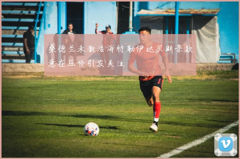 桑德兰未激活海特勒伊达买断条款意在压价引发关注