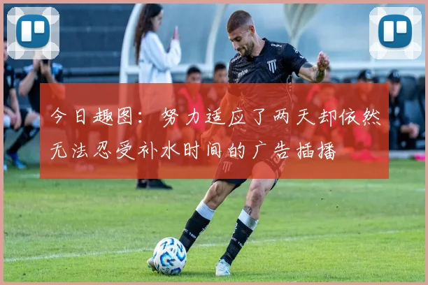 今日趣图：努力适应了两天却依然无法忍受补水时间的广告插播