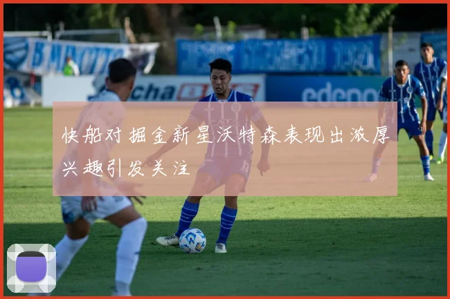 快船对掘金新星沃特森表现出浓厚兴趣引发关注