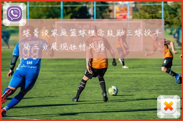 球哥谈家庭篮球理念鼓励三球投半场三分展现独特风格